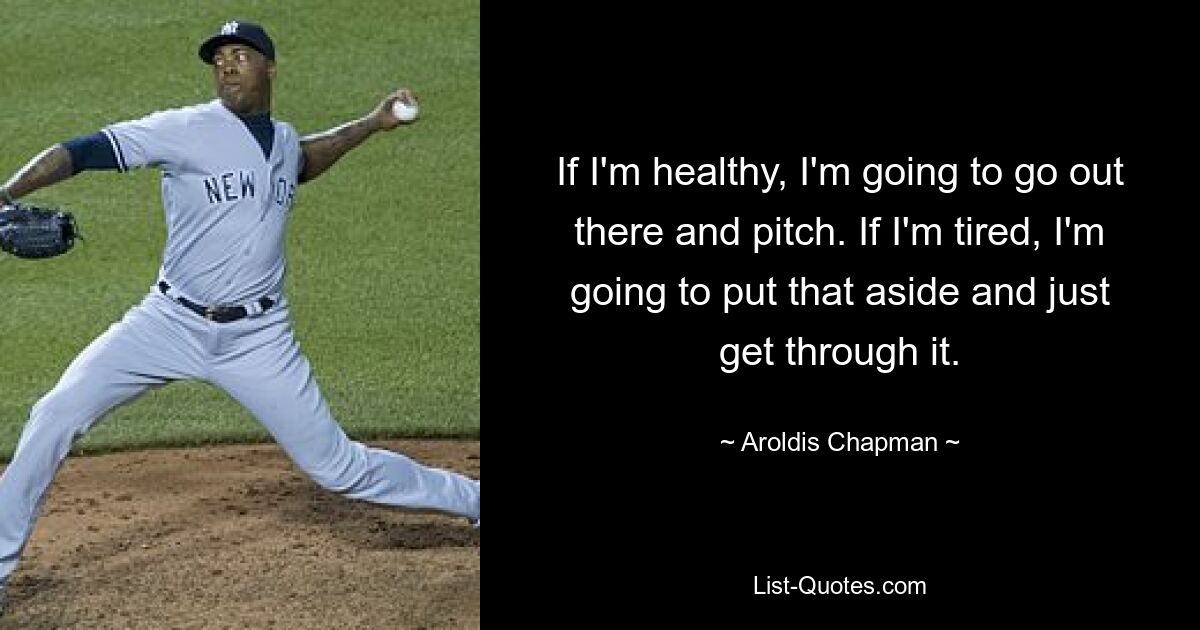 If I'm healthy, I'm going to go out there and pitch. If I'm tired, I'm going to put that aside and just get through it. — © Aroldis Chapman