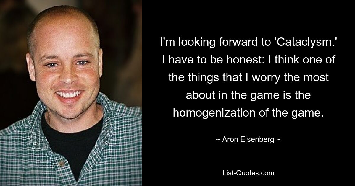 I'm looking forward to 'Cataclysm.' I have to be honest: I think one of the things that I worry the most about in the game is the homogenization of the game. — © Aron Eisenberg