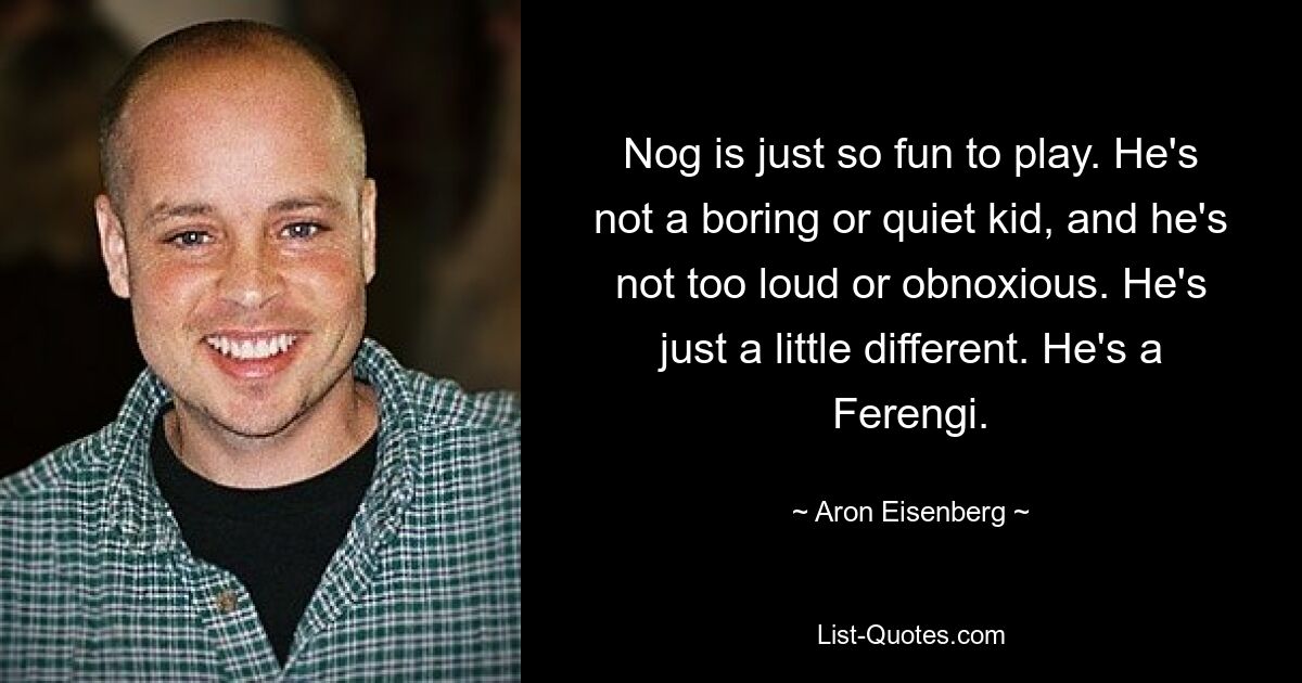 Nog is just so fun to play. He's not a boring or quiet kid, and he's not too loud or obnoxious. He's just a little different. He's a Ferengi. — © Aron Eisenberg