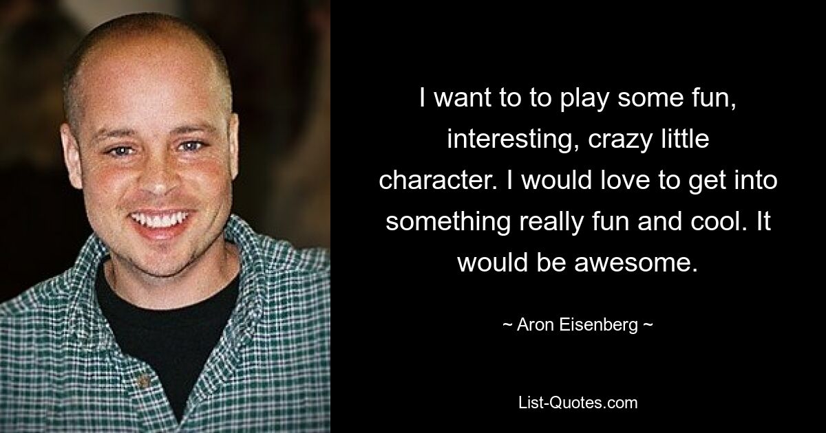 I want to to play some fun, interesting, crazy little character. I would love to get into something really fun and cool. It would be awesome. — © Aron Eisenberg