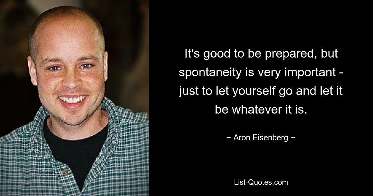 It's good to be prepared, but spontaneity is very important - just to let yourself go and let it be whatever it is. — © Aron Eisenberg