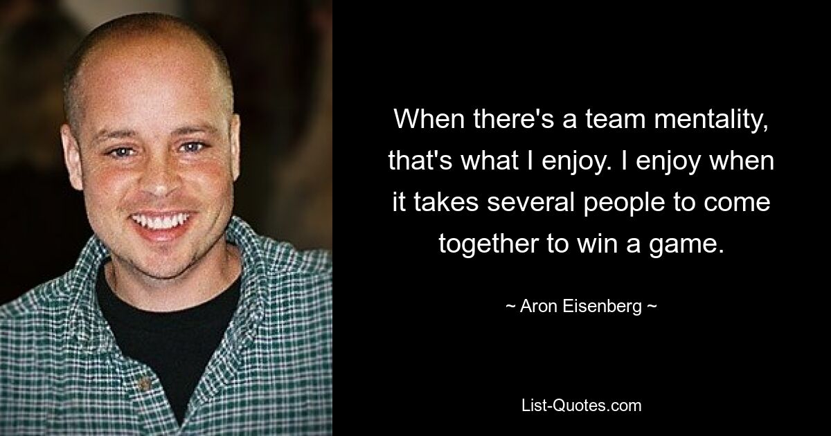 When there's a team mentality, that's what I enjoy. I enjoy when it takes several people to come together to win a game. — © Aron Eisenberg