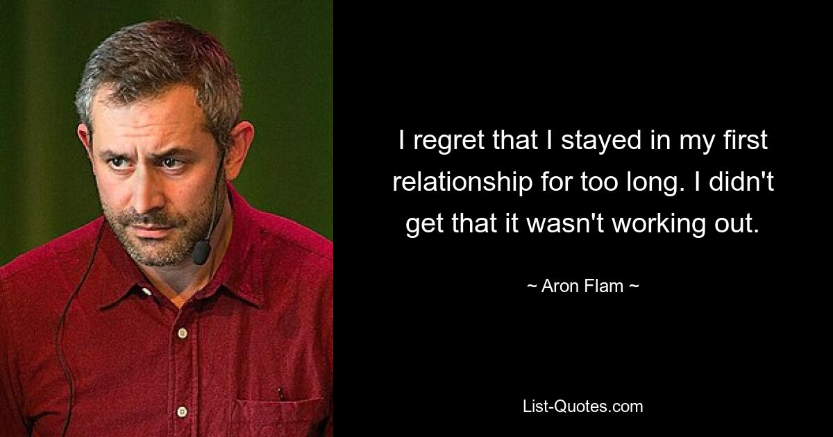 I regret that I stayed in my first relationship for too long. I didn't get that it wasn't working out. — © Aron Flam