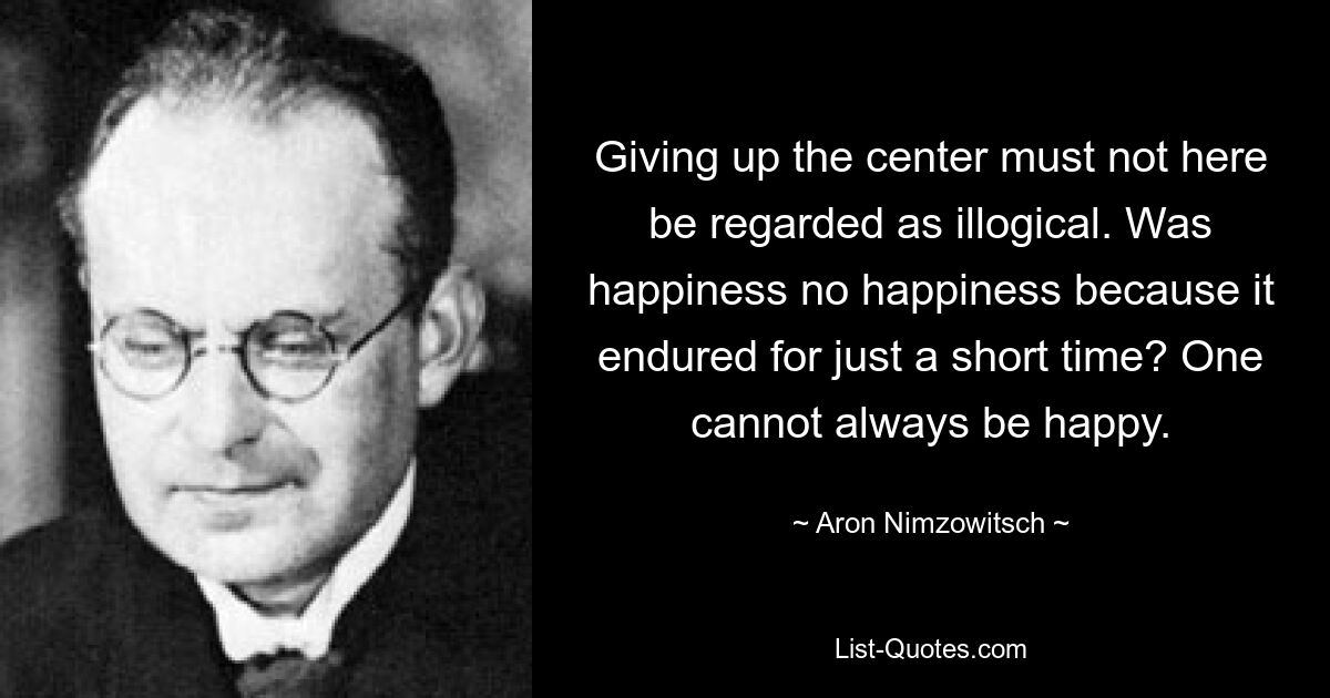 Giving up the center must not here be regarded as illogical. Was happiness no happiness because it endured for just a short time? One cannot always be happy. — © Aron Nimzowitsch