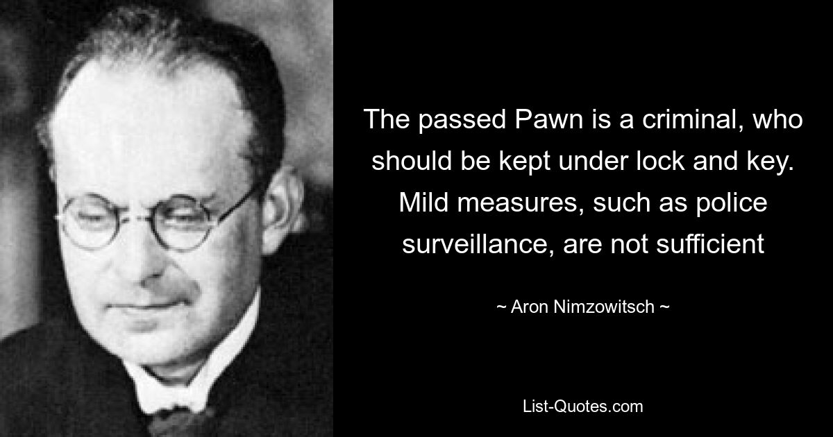 The passed Pawn is a criminal, who should be kept under lock and key. Mild measures, such as police surveillance, are not sufficient — © Aron Nimzowitsch