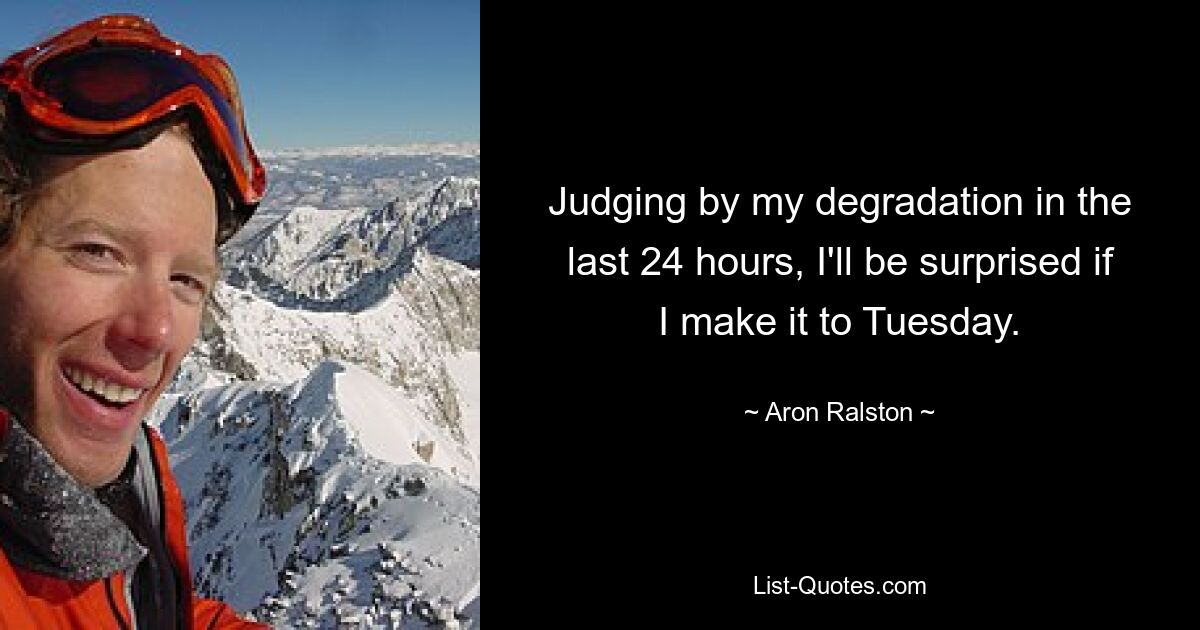 Judging by my degradation in the last 24 hours, I'll be surprised if I make it to Tuesday. — © Aron Ralston