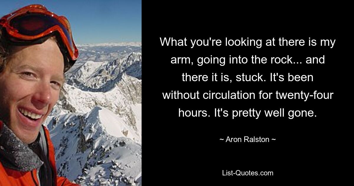 What you're looking at there is my arm, going into the rock... and there it is, stuck. It's been without circulation for twenty-four hours. It's pretty well gone. — © Aron Ralston