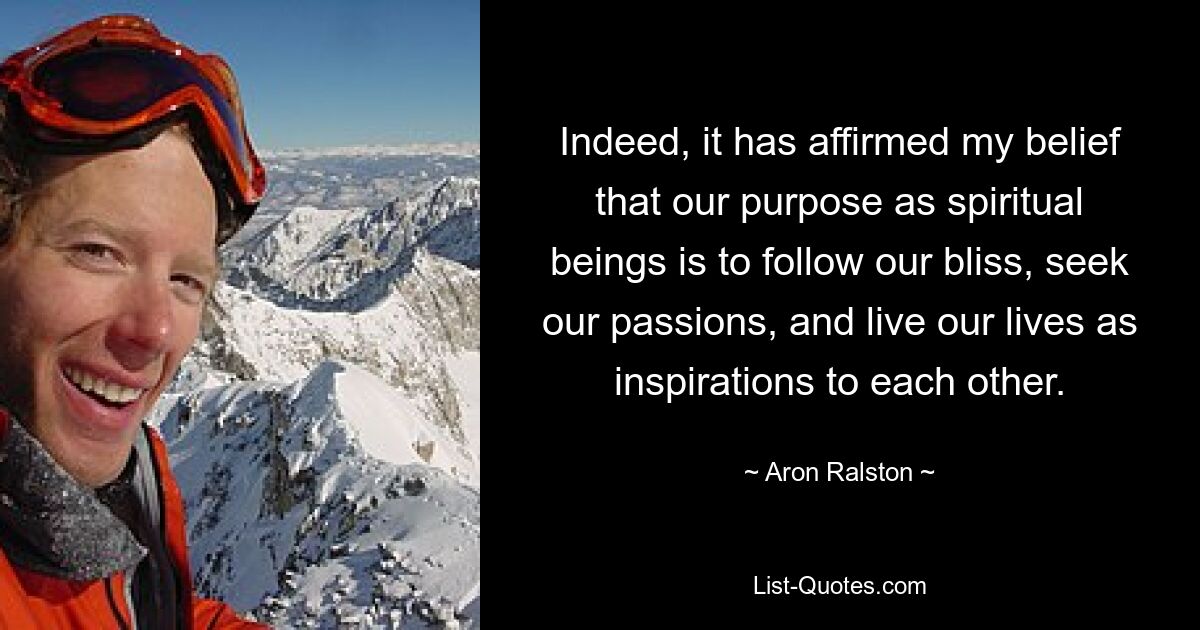 Indeed, it has affirmed my belief that our purpose as spiritual beings is to follow our bliss, seek our passions, and live our lives as inspirations to each other. — © Aron Ralston