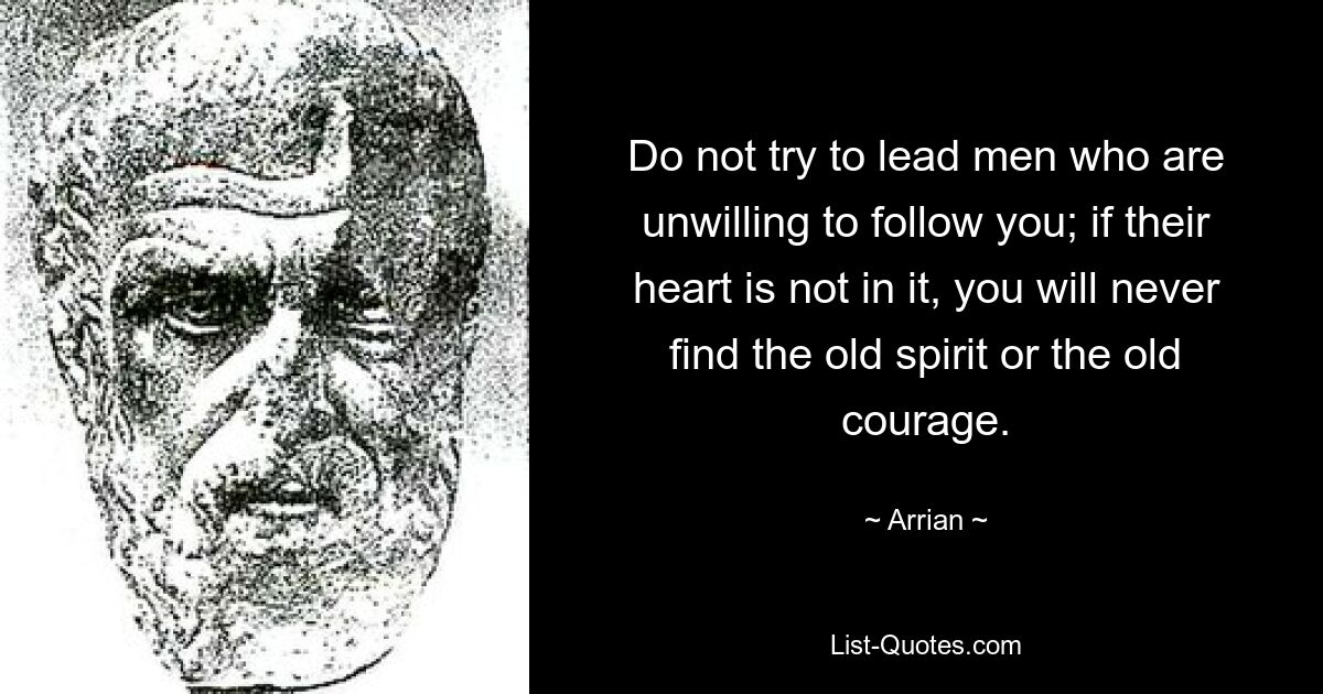 Do not try to lead men who are unwilling to follow you; if their heart is not in it, you will never find the old spirit or the old courage. — © Arrian