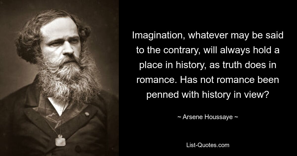 Imagination, whatever may be said to the contrary, will always hold a place in history, as truth does in romance. Has not romance been penned with history in view? — © Arsene Houssaye