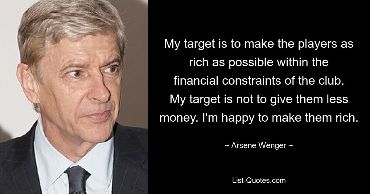 My target is to make the players as rich as possible within the financial constraints of the club. My target is not to give them less money. I'm happy to make them rich. — © Arsene Wenger