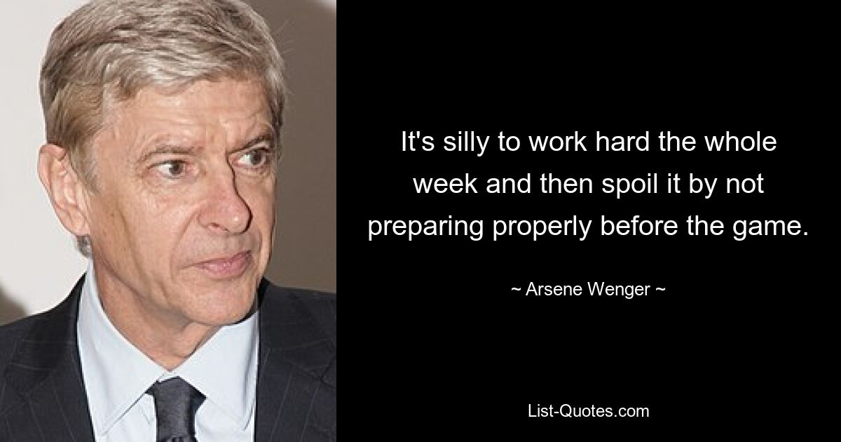 It's silly to work hard the whole week and then spoil it by not preparing properly before the game. — © Arsene Wenger