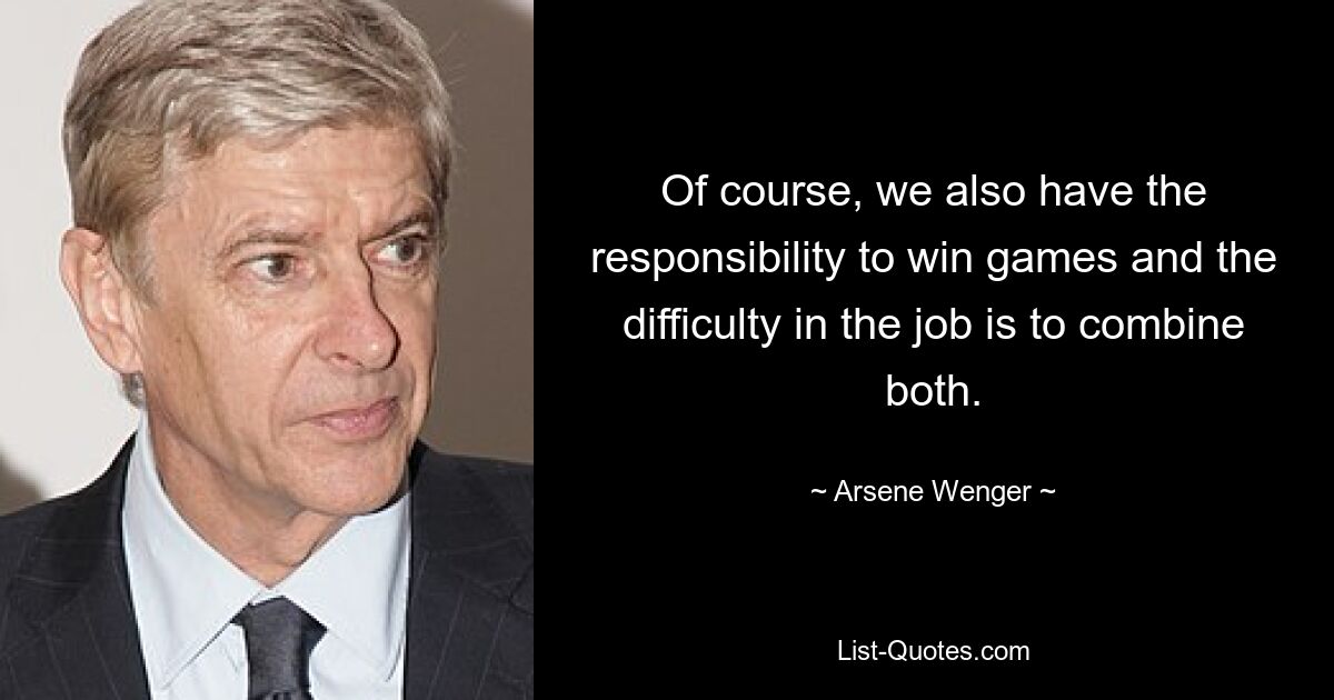 Of course, we also have the responsibility to win games and the difficulty in the job is to combine both. — © Arsene Wenger