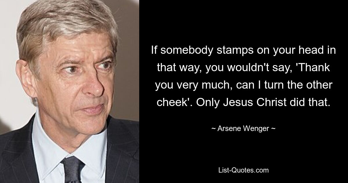 If somebody stamps on your head in that way, you wouldn't say, 'Thank you very much, can I turn the other cheek'. Only Jesus Christ did that. — © Arsene Wenger