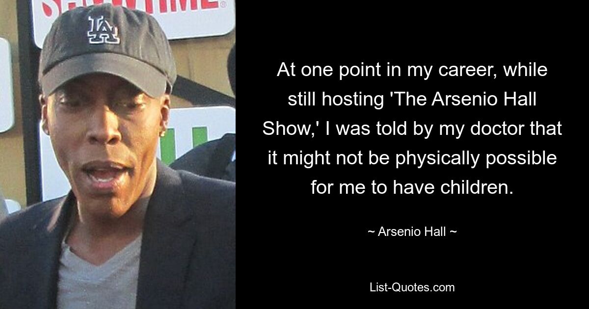 At one point in my career, while still hosting 'The Arsenio Hall Show,' I was told by my doctor that it might not be physically possible for me to have children. — © Arsenio Hall