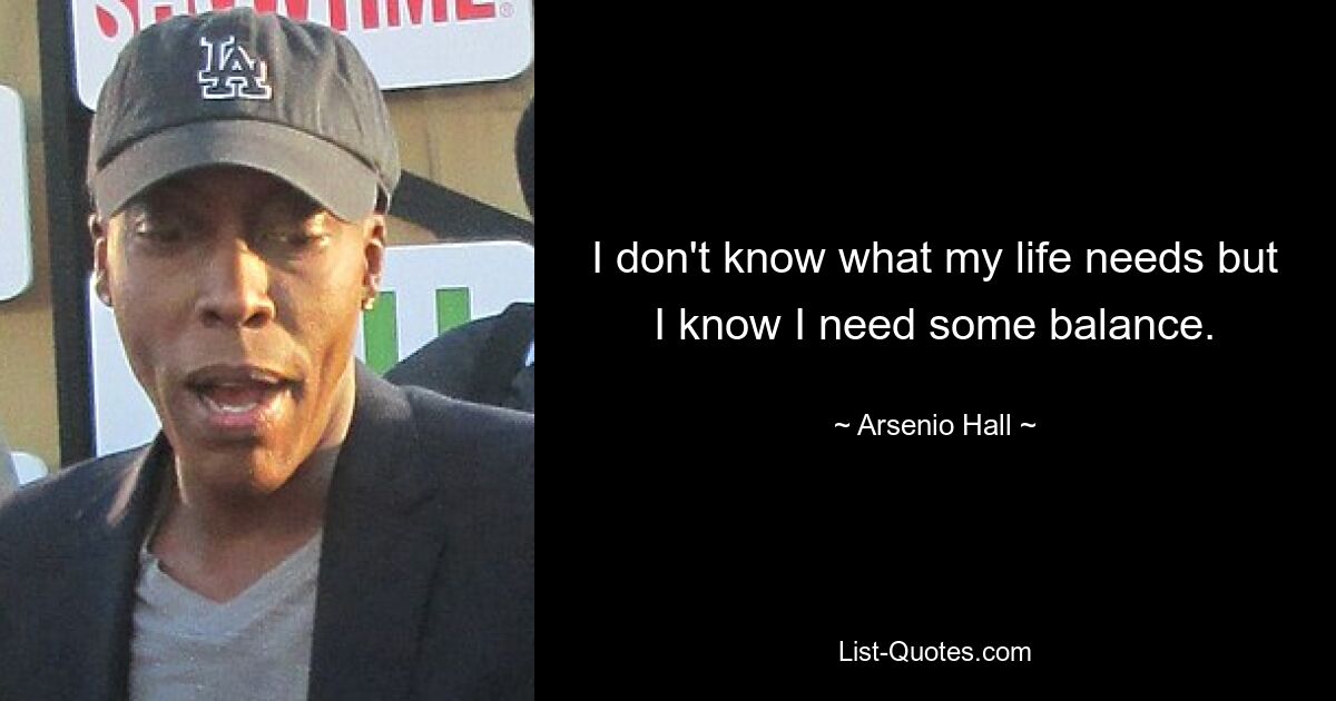 I don't know what my life needs but I know I need some balance. — © Arsenio Hall