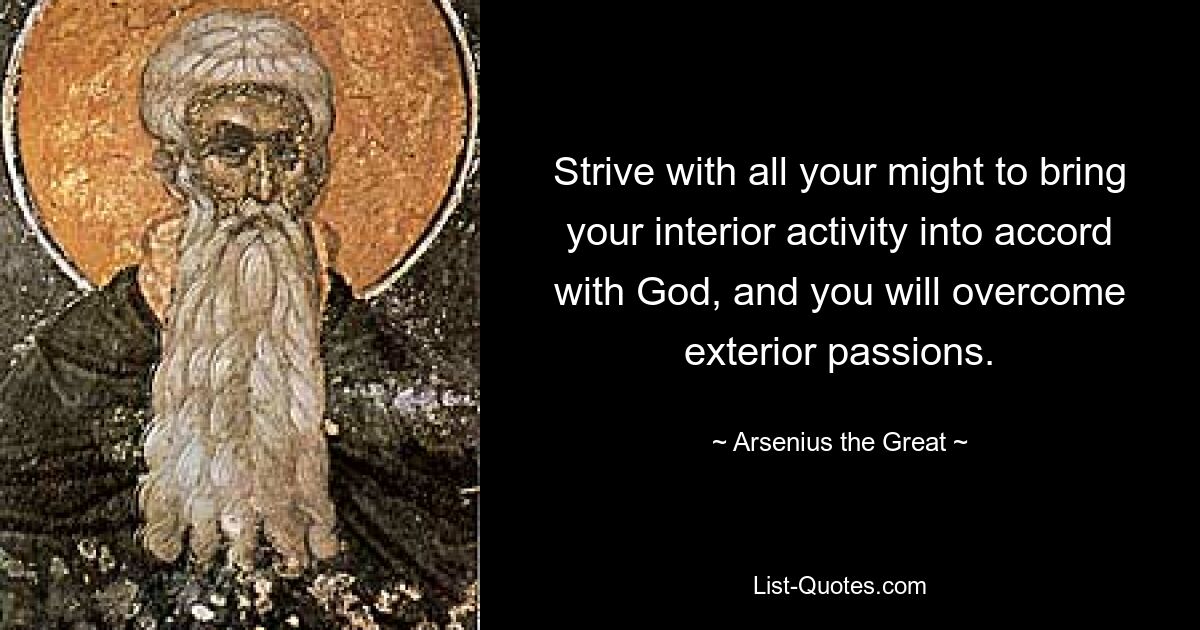 Strive with all your might to bring your interior activity into accord with God, and you will overcome exterior passions. — © Arsenius the Great