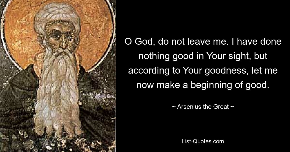 O God, do not leave me. I have done nothing good in Your sight, but according to Your goodness, let me now make a beginning of good. — © Arsenius the Great