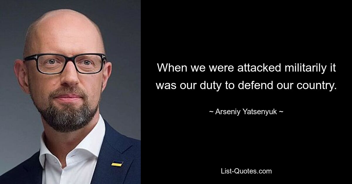 When we were attacked militarily it was our duty to defend our country. — © Arseniy Yatsenyuk