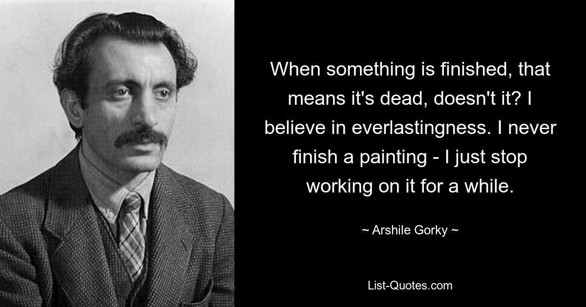 Wenn etwas fertig ist, heißt das, dass es tot ist, nicht wahr? Ich glaube an die Ewigkeit. Ich beende ein Gemälde nie – ich höre einfach für eine Weile auf, daran zu arbeiten. — © Arshile Gorky 