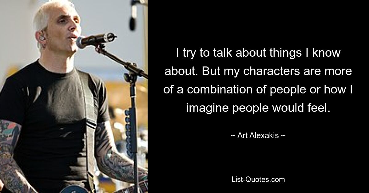 I try to talk about things I know about. But my characters are more of a combination of people or how I imagine people would feel. — © Art Alexakis