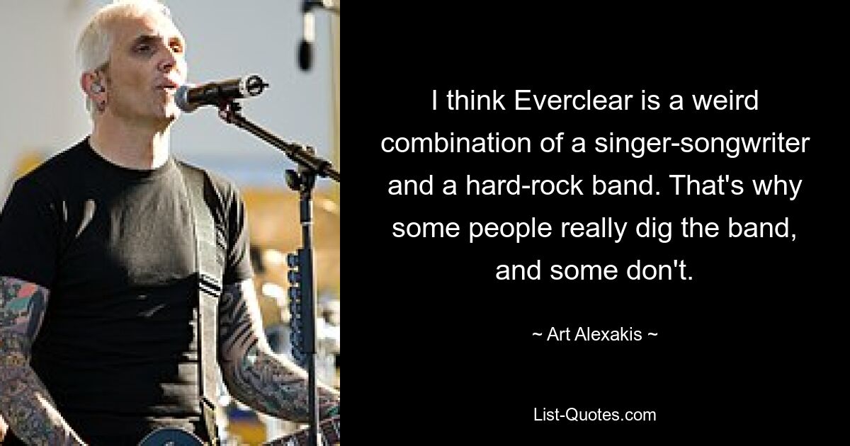 I think Everclear is a weird combination of a singer-songwriter and a hard-rock band. That's why some people really dig the band, and some don't. — © Art Alexakis