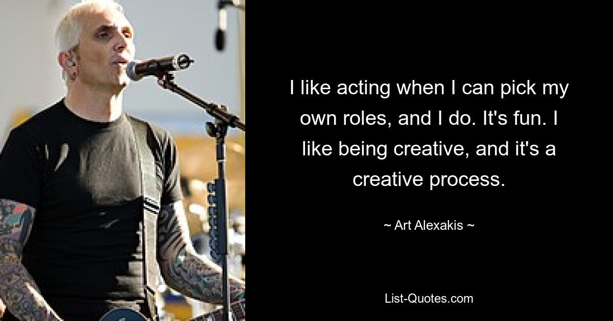 I like acting when I can pick my own roles, and I do. It's fun. I like being creative, and it's a creative process. — © Art Alexakis