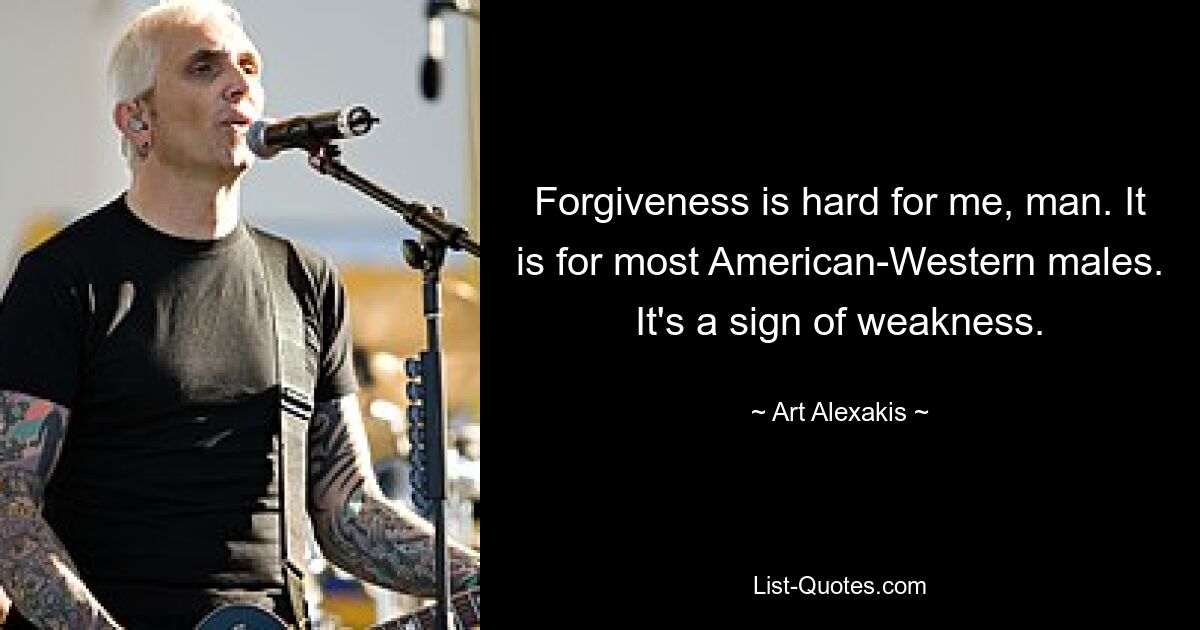 Forgiveness is hard for me, man. It is for most American-Western males. It's a sign of weakness. — © Art Alexakis