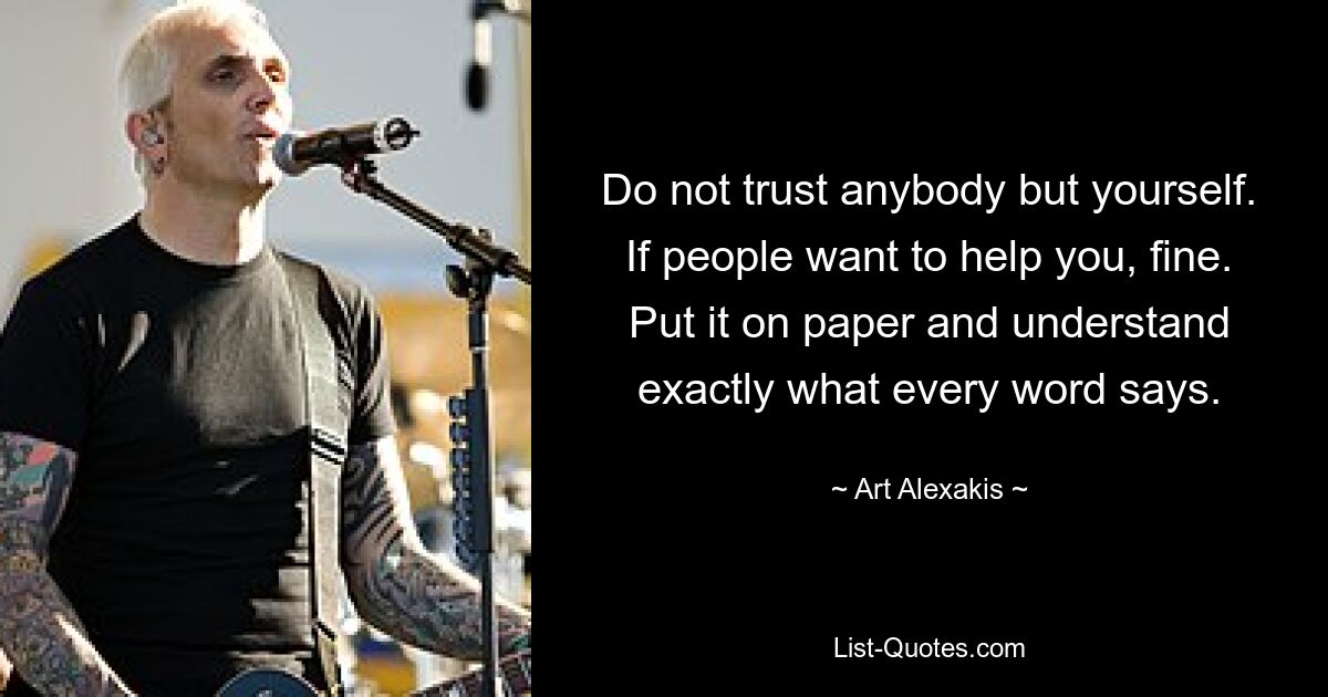 Do not trust anybody but yourself. If people want to help you, fine. Put it on paper and understand exactly what every word says. — © Art Alexakis