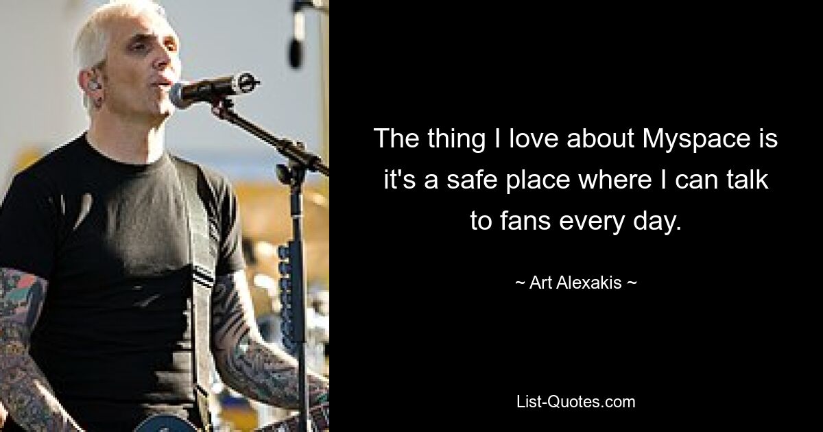 The thing I love about Myspace is it's a safe place where I can talk to fans every day. — © Art Alexakis