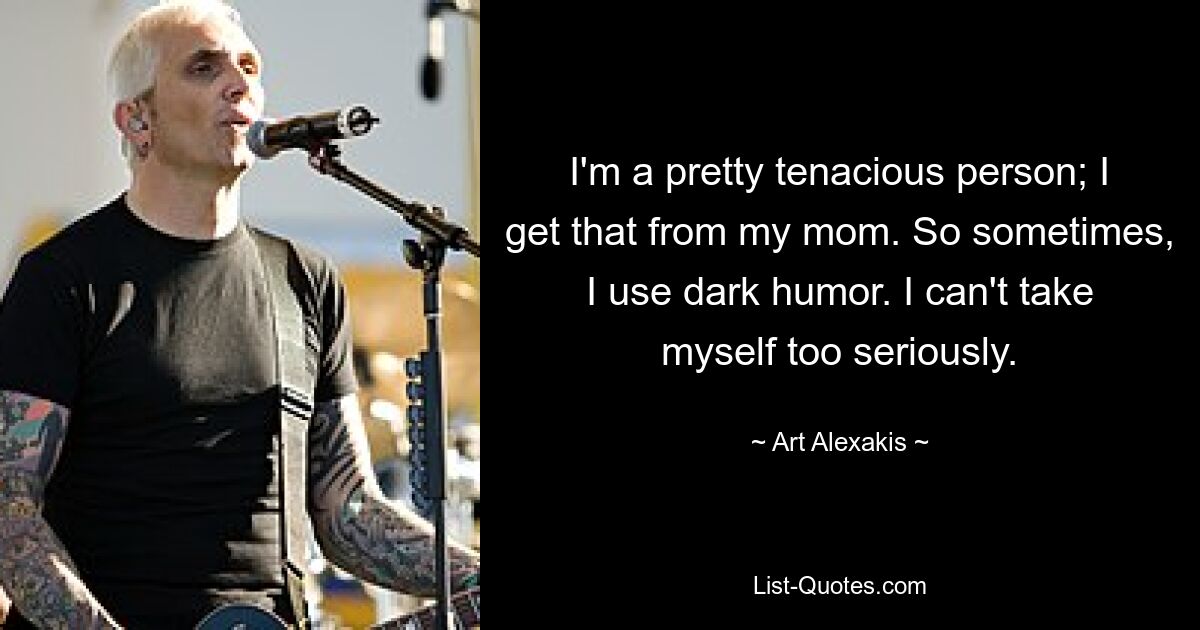 I'm a pretty tenacious person; I get that from my mom. So sometimes, I use dark humor. I can't take myself too seriously. — © Art Alexakis