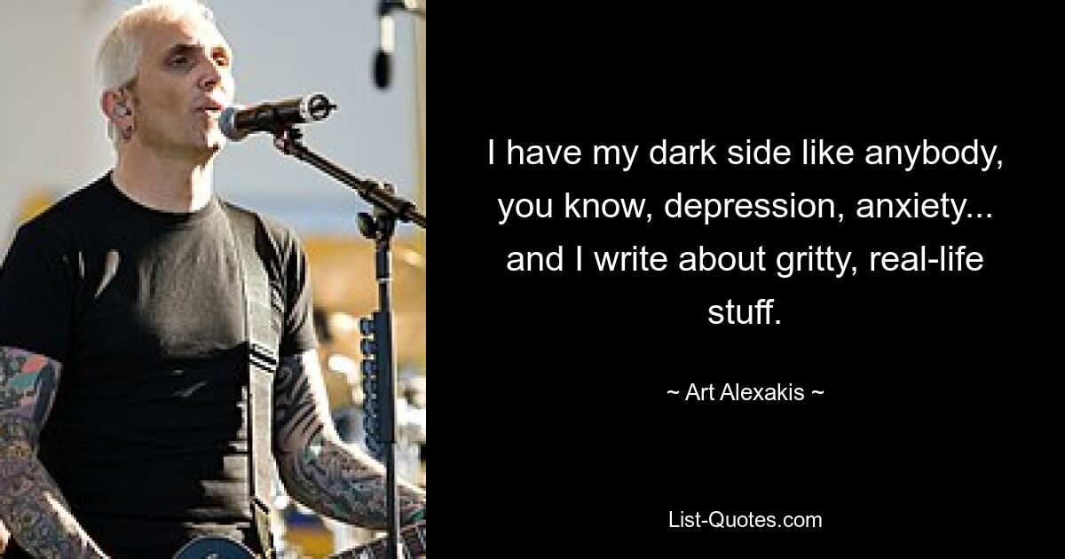 I have my dark side like anybody, you know, depression, anxiety... and I write about gritty, real-life stuff. — © Art Alexakis