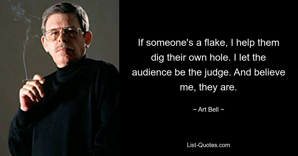 If someone's a flake, I help them dig their own hole. I let the audience be the judge. And believe me, they are. — © Art Bell