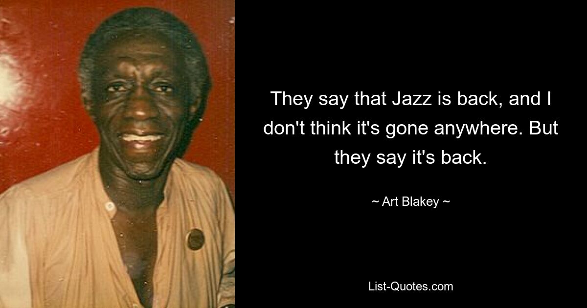 They say that Jazz is back, and I don't think it's gone anywhere. But they say it's back. — © Art Blakey