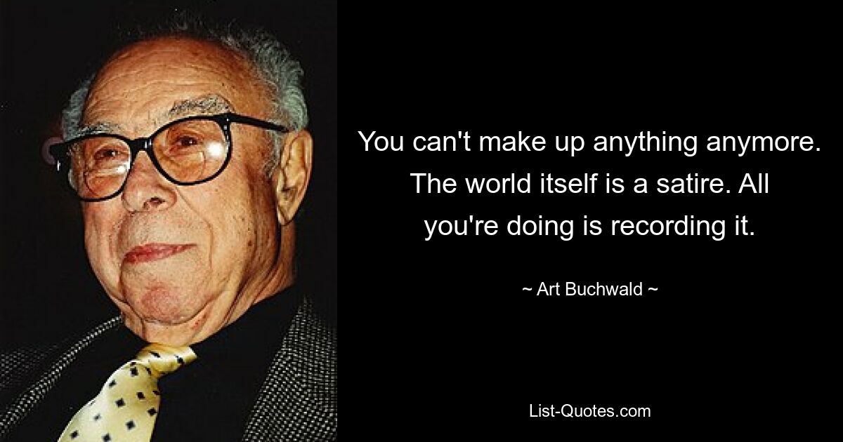 You can't make up anything anymore. The world itself is a satire. All you're doing is recording it. — © Art Buchwald