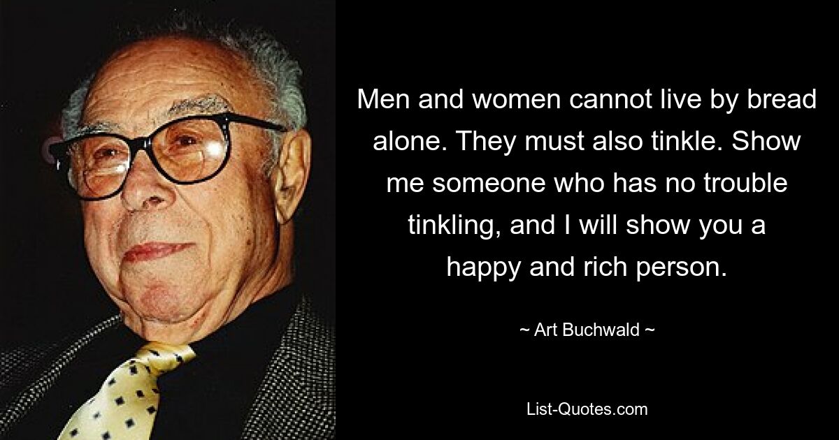 Men and women cannot live by bread alone. They must also tinkle. Show me someone who has no trouble tinkling, and I will show you a happy and rich person. — © Art Buchwald