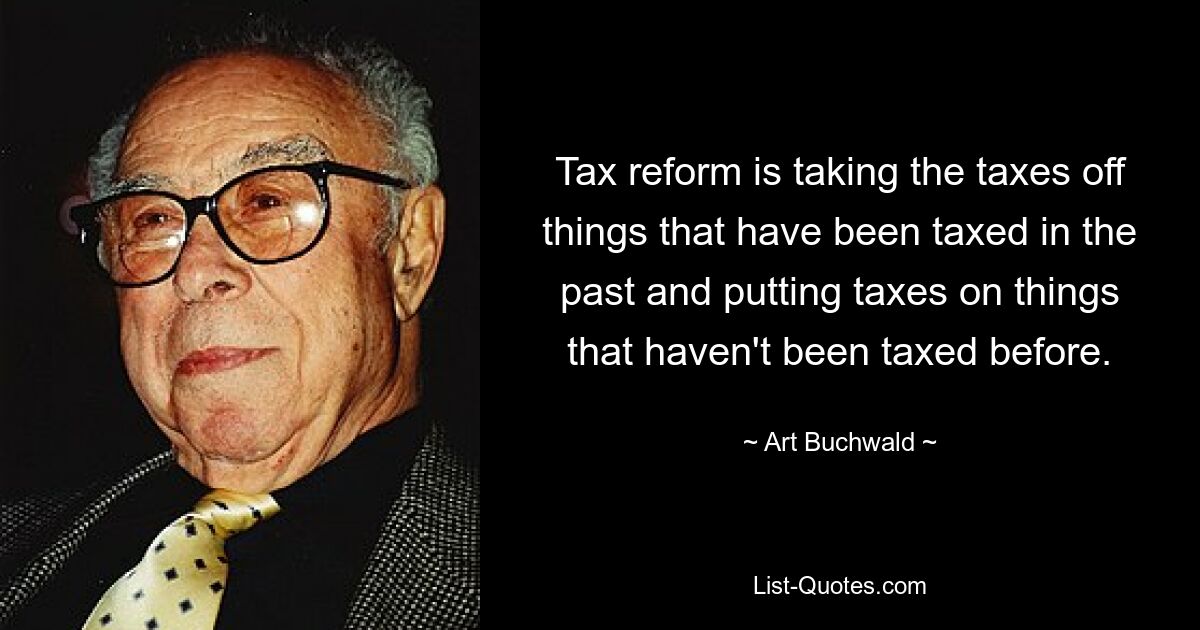 Tax reform is taking the taxes off things that have been taxed in the past and putting taxes on things that haven't been taxed before. — © Art Buchwald