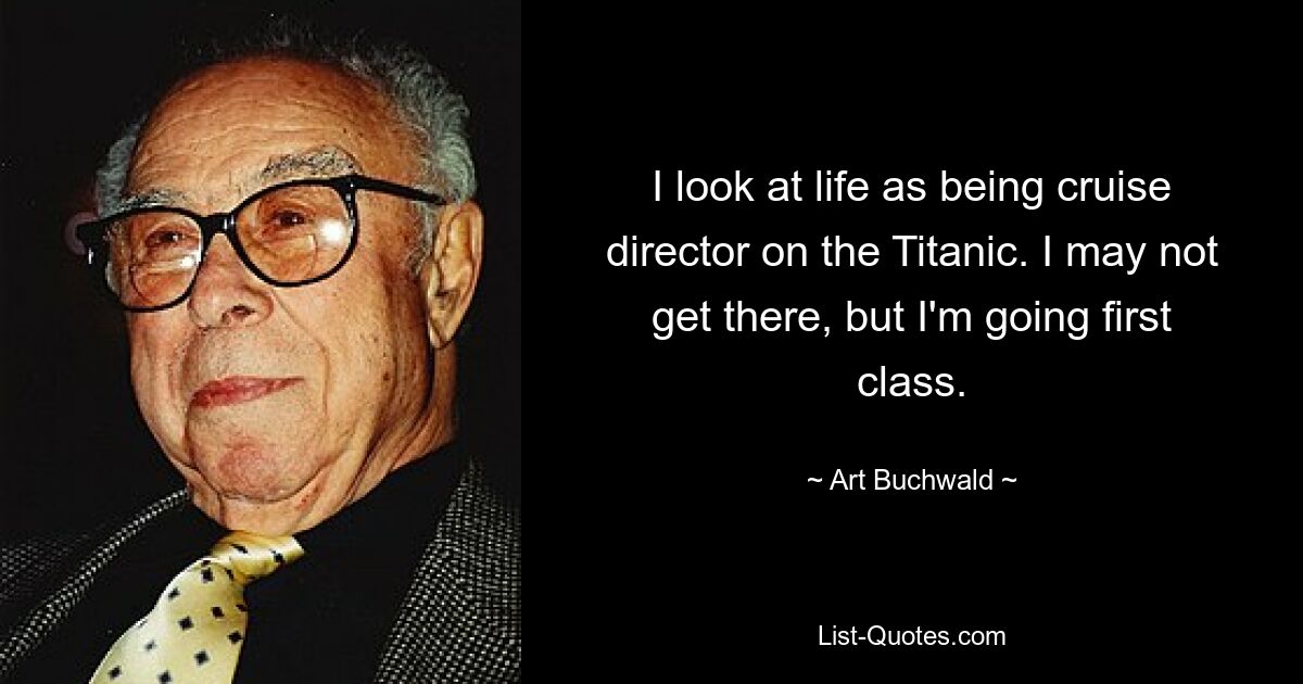 I look at life as being cruise director on the Titanic. I may not get there, but I'm going first class. — © Art Buchwald