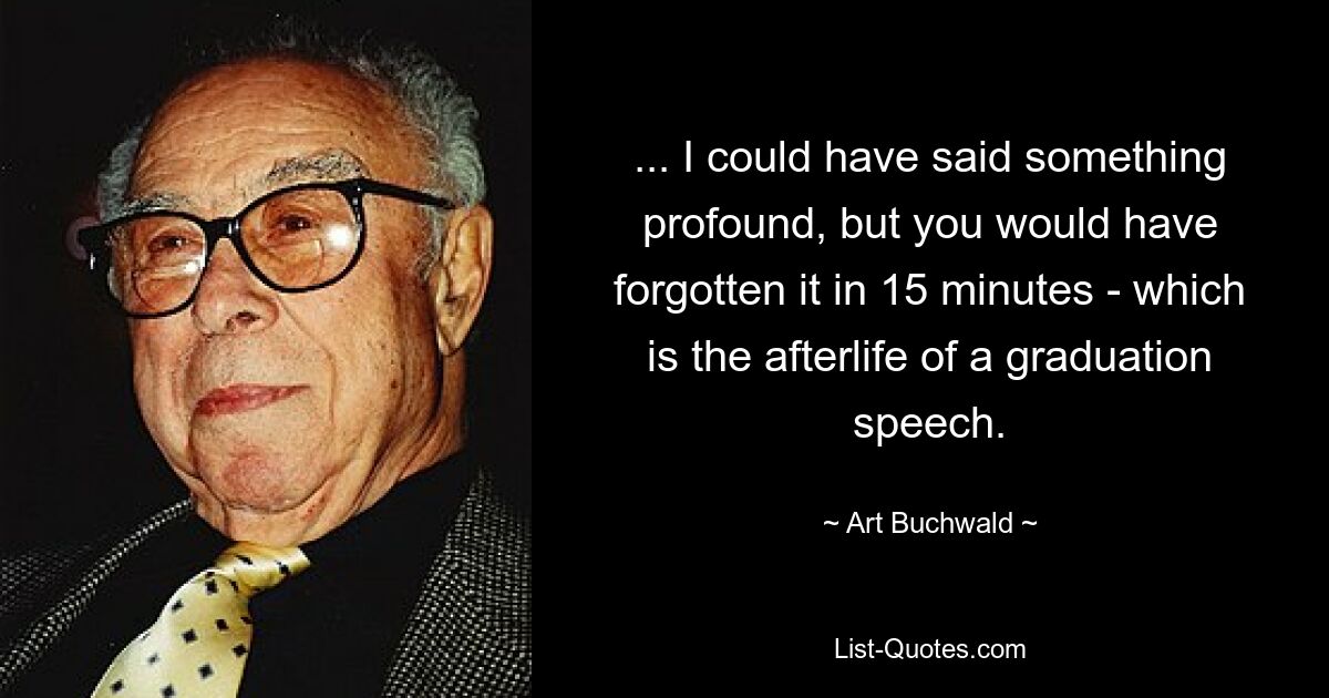 ... I could have said something profound, but you would have forgotten it in 15 minutes - which is the afterlife of a graduation speech. — © Art Buchwald