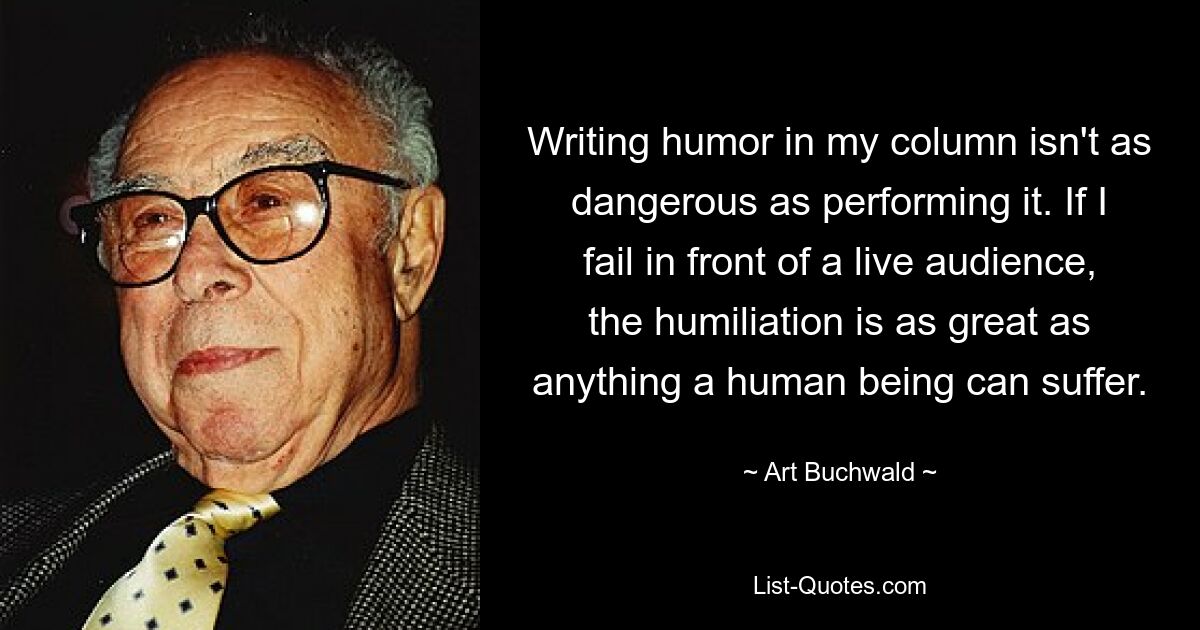 Writing humor in my column isn't as dangerous as performing it. If I fail in front of a live audience, the humiliation is as great as anything a human being can suffer. — © Art Buchwald