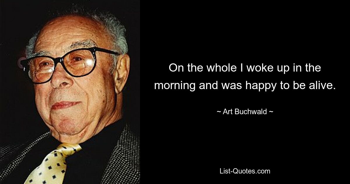 On the whole I woke up in the morning and was happy to be alive. — © Art Buchwald