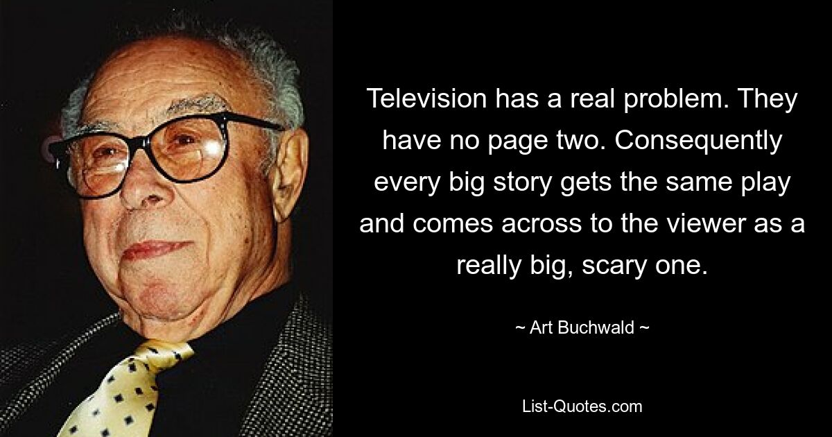 Television has a real problem. They have no page two. Consequently every big story gets the same play and comes across to the viewer as a really big, scary one. — © Art Buchwald