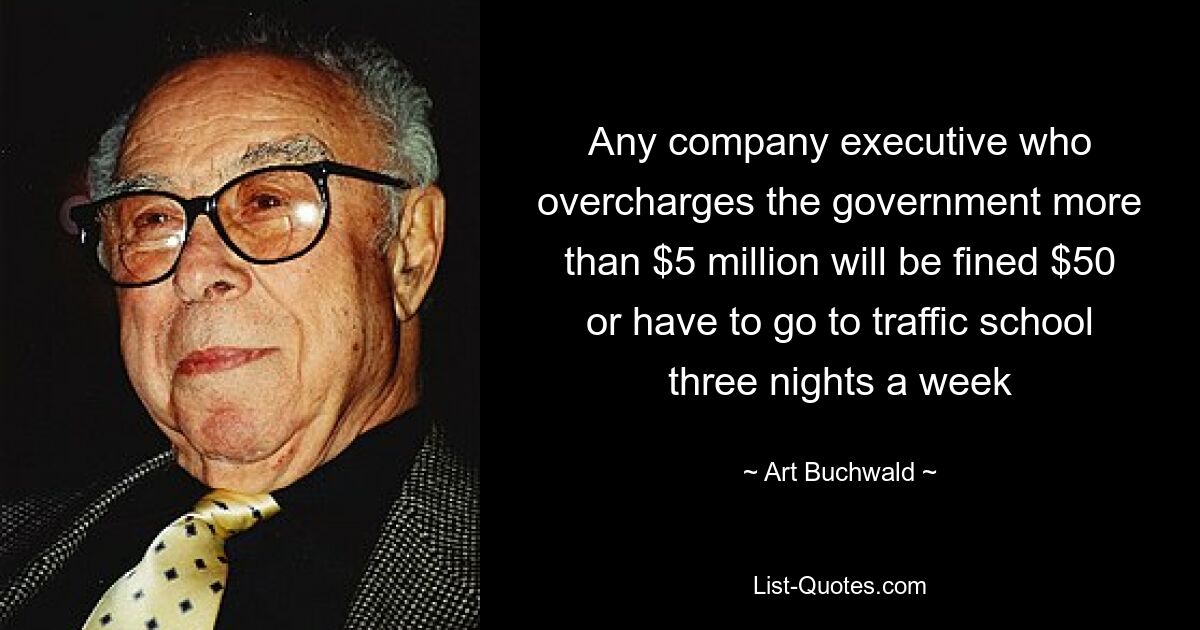 Any company executive who overcharges the government more than $5 million will be fined $50 or have to go to traffic school three nights a week — © Art Buchwald