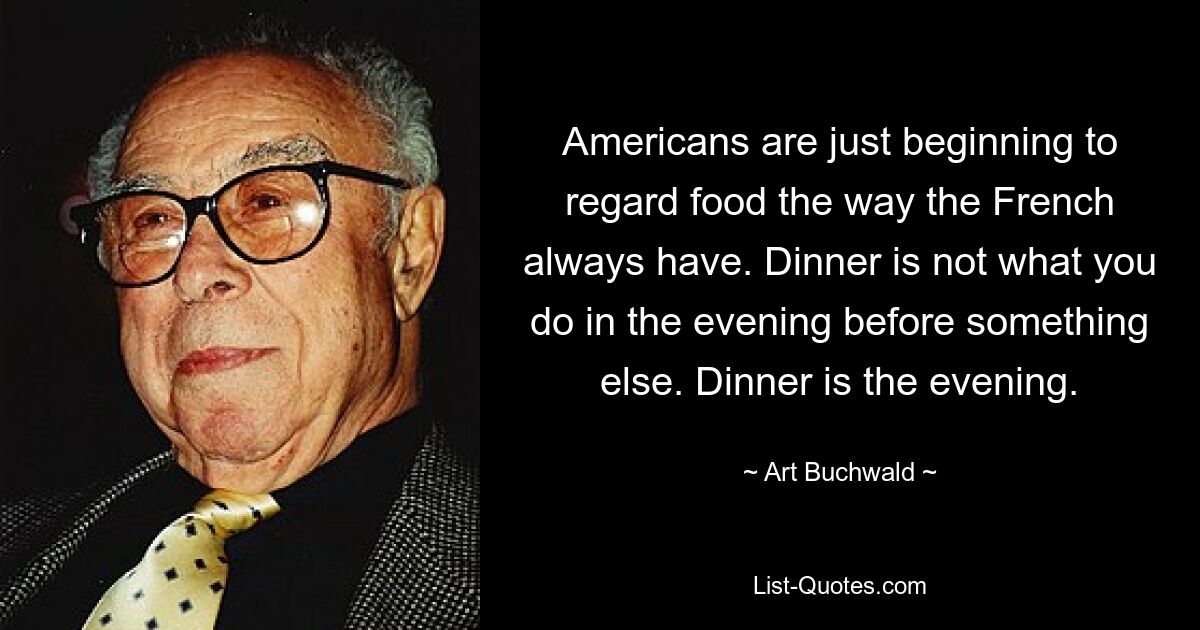 Americans are just beginning to regard food the way the French always have. Dinner is not what you do in the evening before something else. Dinner is the evening. — © Art Buchwald