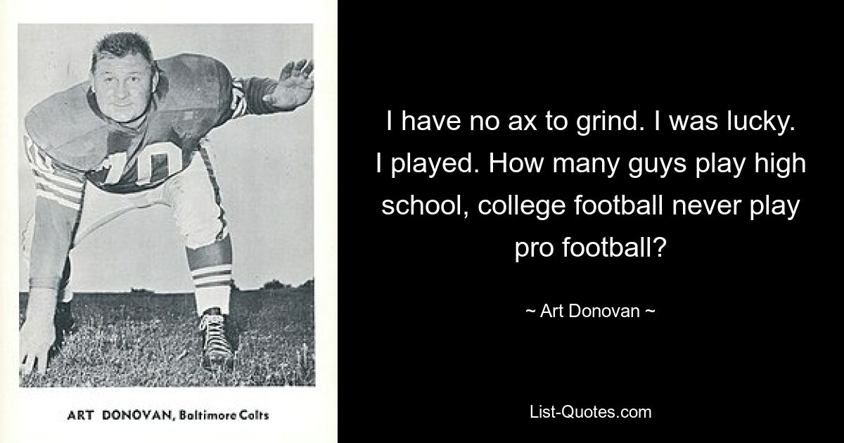 I have no ax to grind. I was lucky. I played. How many guys play high school, college football never play pro football? — © Art Donovan