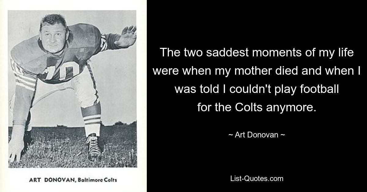 The two saddest moments of my life were when my mother died and when I was told I couldn't play football for the Colts anymore. — © Art Donovan