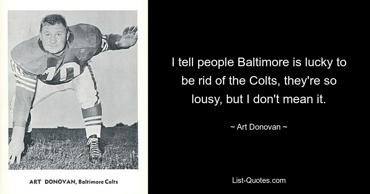 I tell people Baltimore is lucky to be rid of the Colts, they're so lousy, but I don't mean it. — © Art Donovan