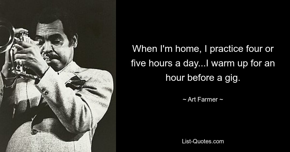 When I'm home, I practice four or five hours a day...I warm up for an hour before a gig. — © Art Farmer