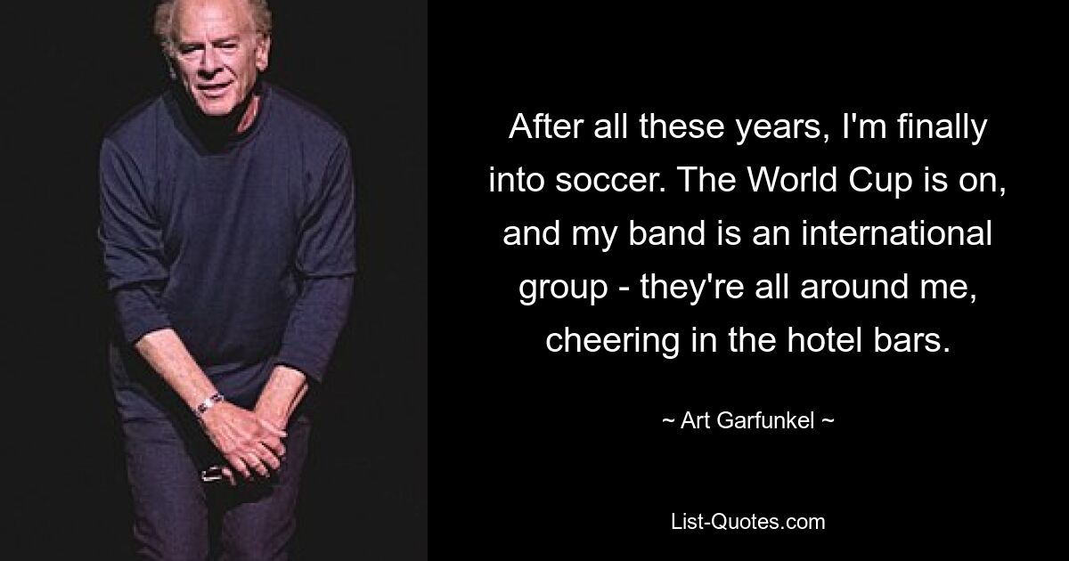 After all these years, I'm finally into soccer. The World Cup is on, and my band is an international group - they're all around me, cheering in the hotel bars. — © Art Garfunkel