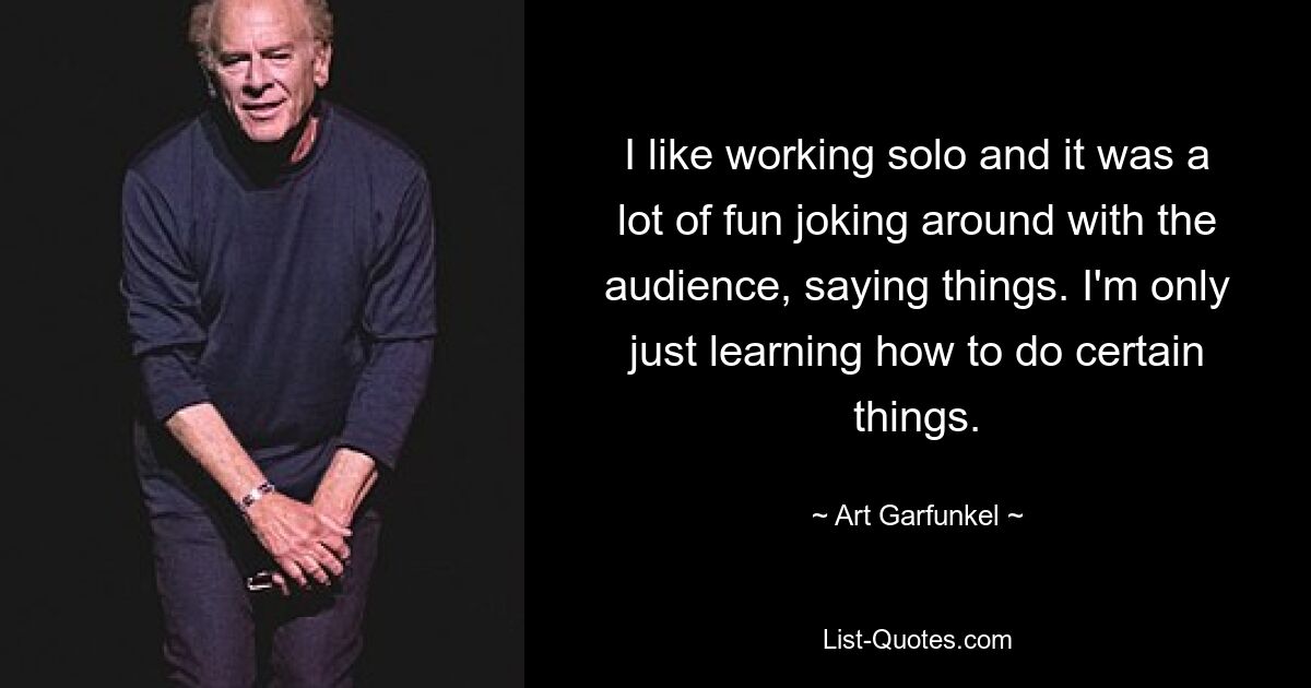 I like working solo and it was a lot of fun joking around with the audience, saying things. I'm only just learning how to do certain things. — © Art Garfunkel